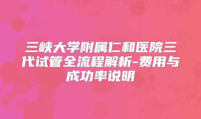 三峡大学附属仁和医院三代试管全流程解析-费用与成功率说明