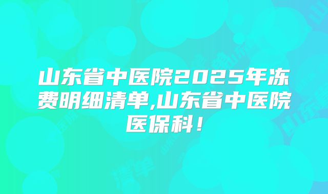 山东省中医院2025年冻费明细清单,山东省中医院医保科!
