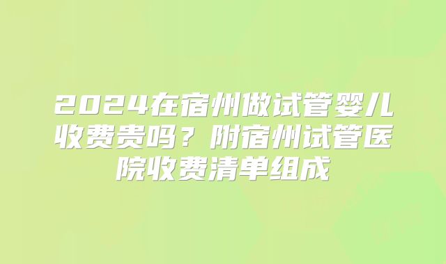 2024在宿州做试管婴儿收费贵吗？附宿州试管医院收费清单组成