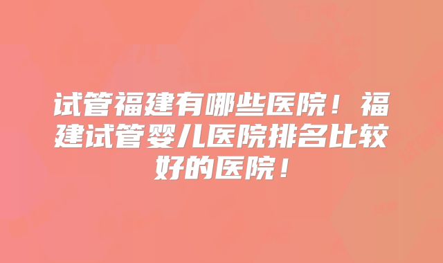 试管福建有哪些医院！福建试管婴儿医院排名比较好的医院！