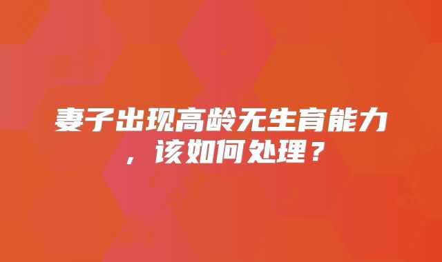 妻子出现高龄无生育能力,该如何处理?