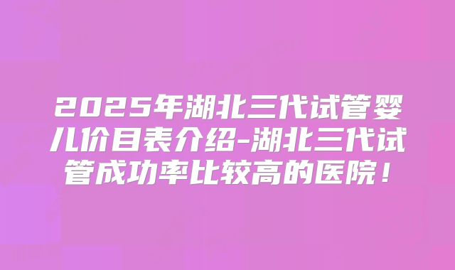2025年湖北三代试管婴儿价目表介绍-湖北三代试管成功率比较高的医院!