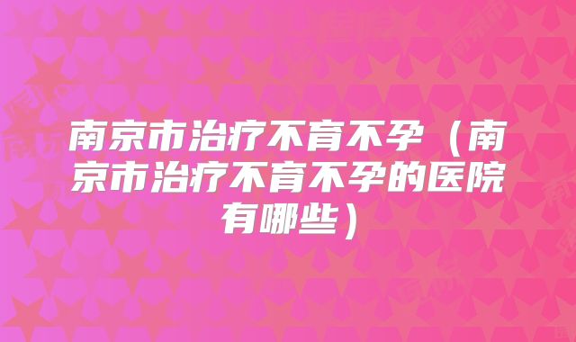 南京市治疗不育不孕(南京市治疗不育不孕的医院有哪些)
