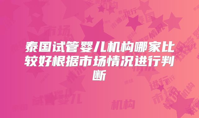 泰国试管婴儿机构哪家比较好根据市场情况进行判断