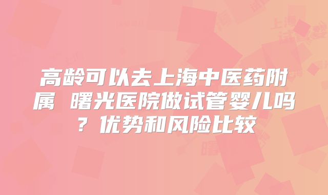 高龄可以去上海中医药附属 曙光医院做试管婴儿吗？优势和风险比较