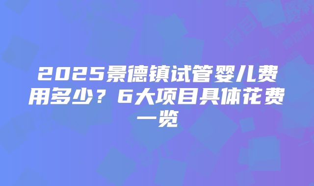 2025景德镇试管婴儿费用多少?6大项目具体花费一览
