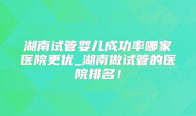 湖南试管婴儿成功率哪家医院更优_湖南做试管的医院排名！