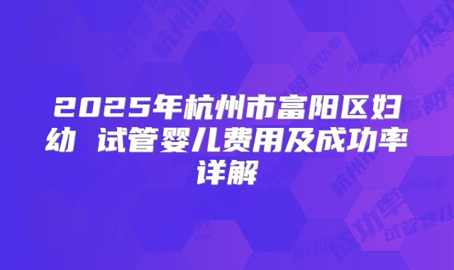 2025年杭州市富阳区妇幼 试管婴儿费用及成功率详解