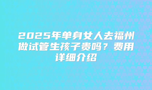 2025年单身女人去福州做试管生孩子贵吗？费用详细介绍
