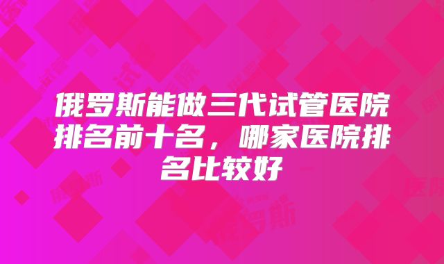 俄罗斯能做三代试管医院排名前十名,哪家医院排名比较好