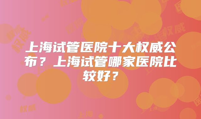 上海试管医院十大权威公布？上海试管哪家医院比较好？
