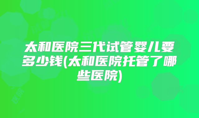 太和医院三代试管婴儿要多少钱(太和医院托管了哪些医院)