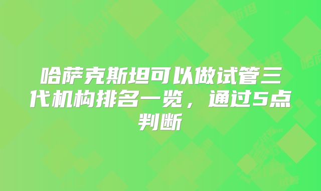 哈萨克斯坦可以做试管三代机构排名一览，通过5点判断