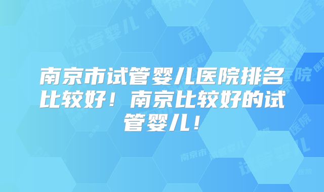 南京市试管婴儿医院排名比较好！南京比较好的试管婴儿！