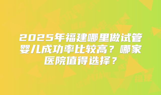 2025年福建哪里做试管婴儿成功率比较高？哪家医院值得选择？