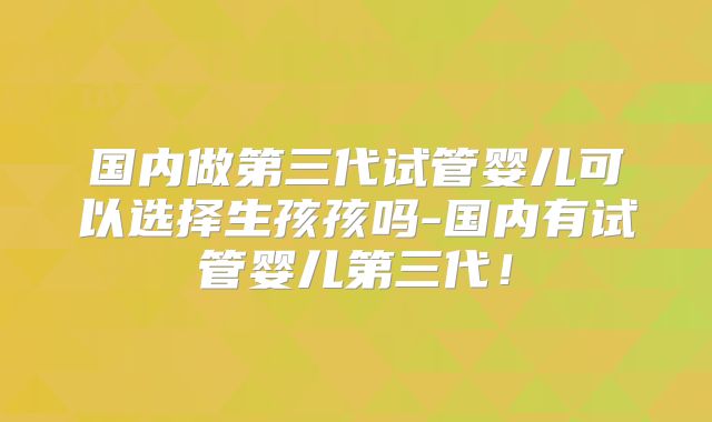 国内做第三代试管婴儿可以选择生孩孩吗-国内有试管婴儿第三代!