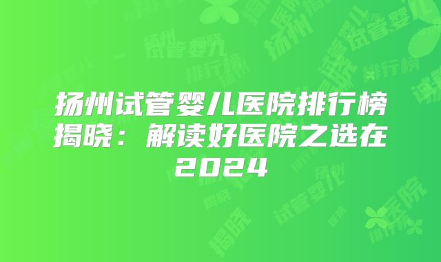 扬州试管婴儿医院排行榜揭晓：解读好医院之选在2024