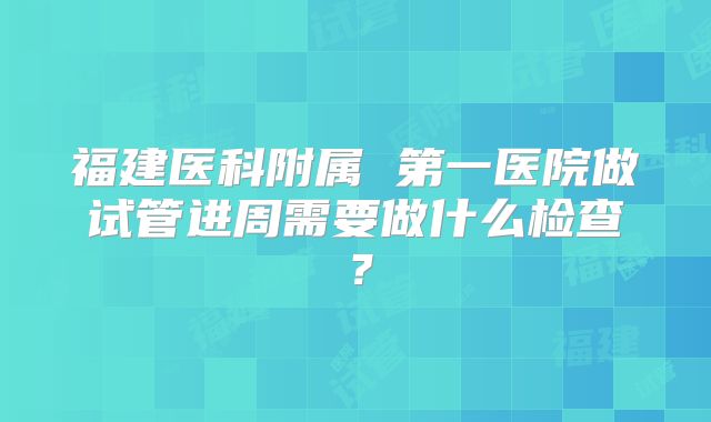 福建医科附属 第一医院做试管进周需要做什么检查？