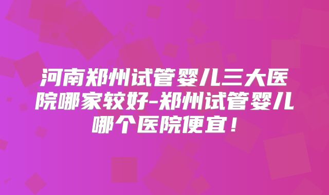 河南郑州试管婴儿三大医院哪家较好-郑州试管婴儿哪个医院便宜!