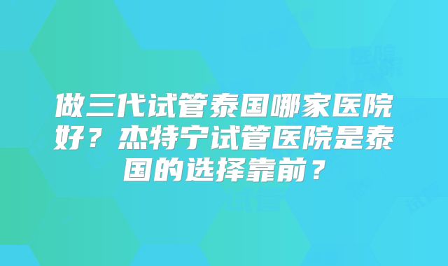 做三代试管泰国哪家医院好？杰特宁试管医院是泰国的选择靠前？