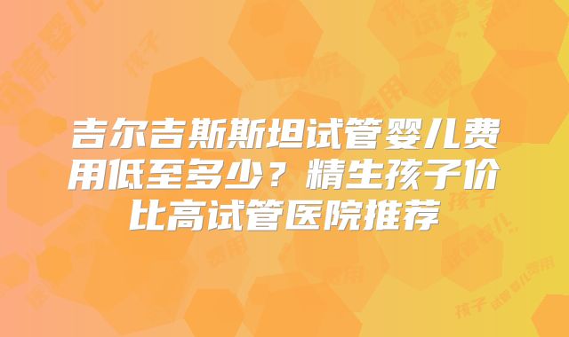 吉尔吉斯斯坦试管婴儿费用低至多少？精生孩子价比高试管医院推荐