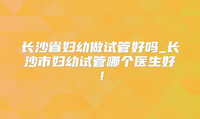 长沙省妇幼做试管好吗_长沙市妇幼试管哪个医生好！