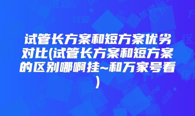 试管长方案和短方案优劣对比(试管长方案和短方案的区别哪啊挂~和万家号看)