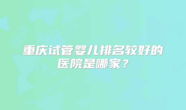 重庆试管婴儿排名较好的医院是哪家？