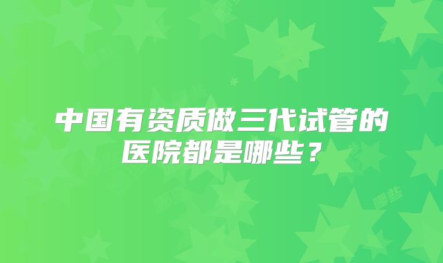 中国有资质做三代试管的医院都是哪些？