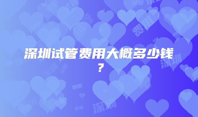 深圳试管费用大概多少钱？