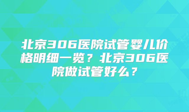北京306医院试管婴儿价格明细一览?北京306医院做试管好么?