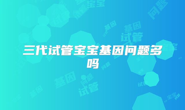三代试管宝宝基因问题多吗