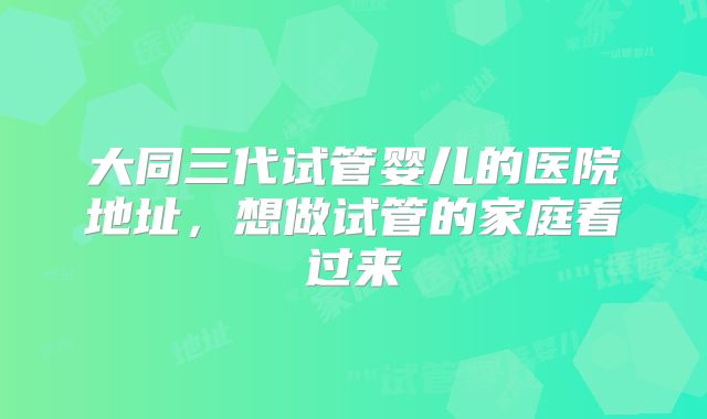 大同三代试管婴儿的医院地址,想做试管的家庭看过来