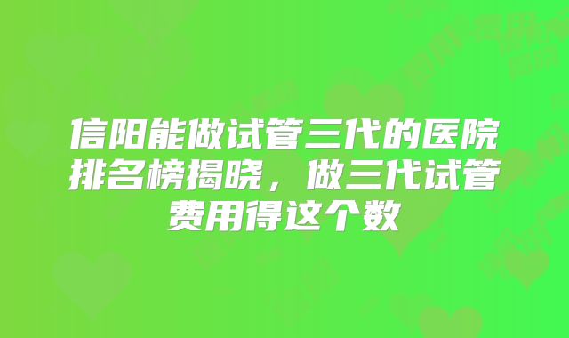信阳能做试管三代的医院排名榜揭晓,做三代试管费用得这个数