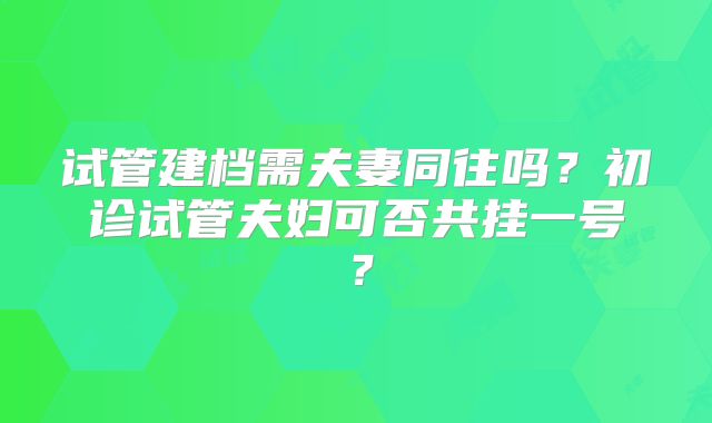 试管建档需夫妻同往吗？初诊试管夫妇可否共挂一号？