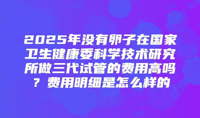 2025年没有卵子在国家卫生健康委科学技术研究所做三代试管的费用高吗？费用明细是怎么样的