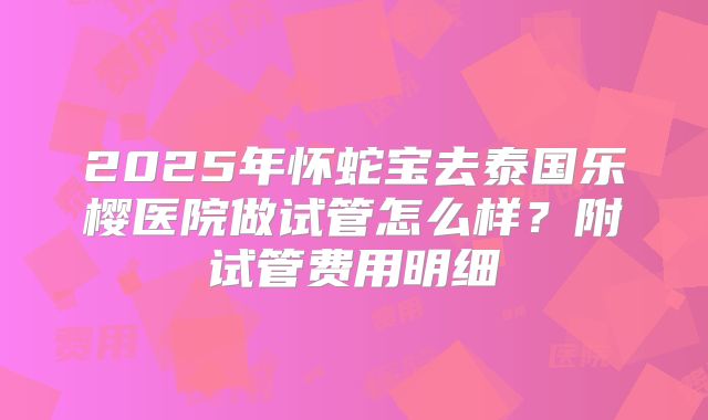 2025年怀蛇宝去泰国乐樱医院做试管怎么样？附试管费用明细