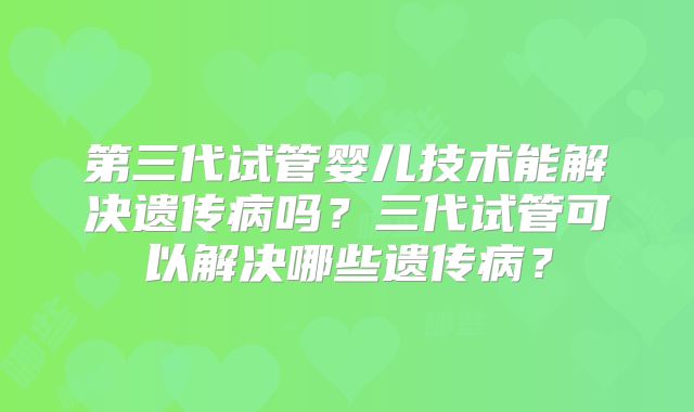第三代试管婴儿技术能解决遗传病吗?三代试管可以解决哪些遗传病?