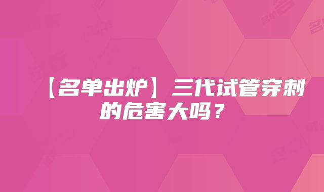 【名单出炉】三代试管穿刺的危害大吗？