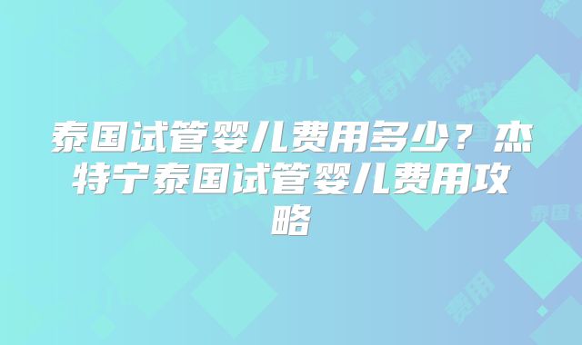 泰国试管婴儿费用多少?杰特宁泰国试管婴儿费用攻略