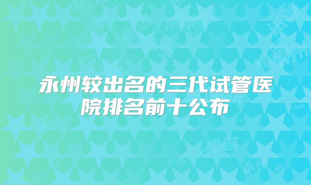 永州较出名的三代试管医院排名前十公布