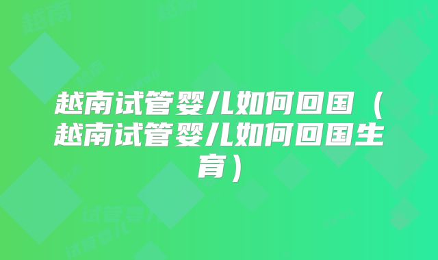 越南试管婴儿如何回国（越南试管婴儿如何回国生育）