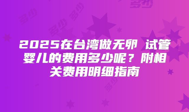 2025在台湾做无卵�试管婴儿的费用多少呢?附相关费用明细指南