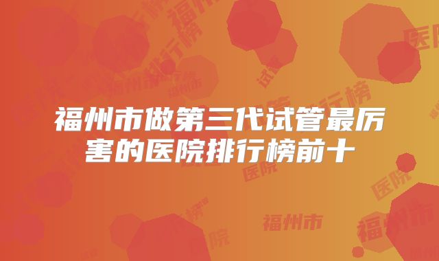 福州市做第三代试管最厉害的医院排行榜前十