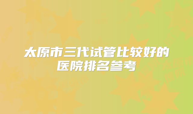 太原市三代试管比较好的医院排名参考