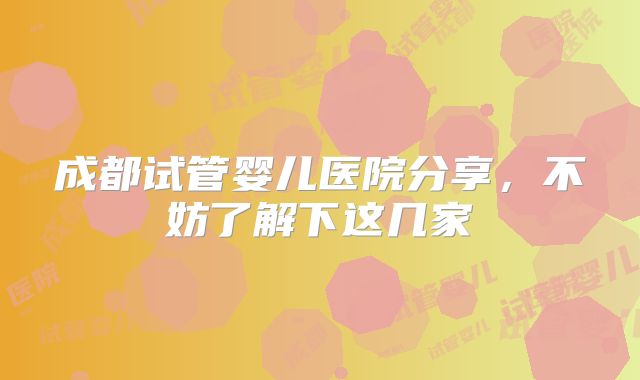 成都试管婴儿医院分享，不妨了解下这几家