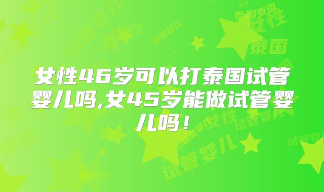 女性46岁可以打泰国试管婴儿吗,女45岁能做试管婴儿吗！