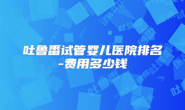 吐鲁番试管婴儿医院排名-费用多少钱