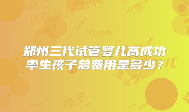 郑州三代试管婴儿高成功率生孩子总费用是多少？