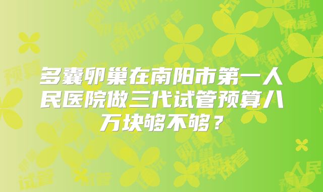 多囊卵巢在南阳市第一人民医院做三代试管预算八万块够不够？